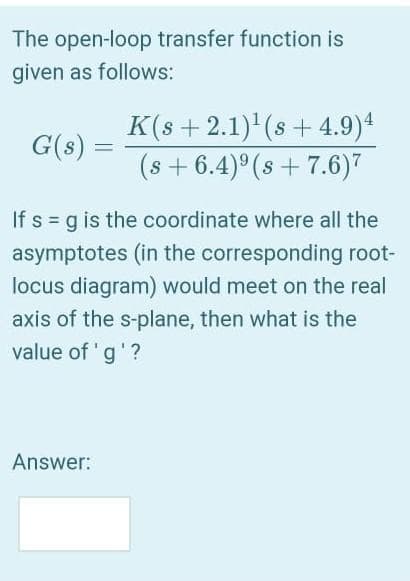 The open-loop transfer function is
given as follows:
K(s + 2.1) (s+ 4.9)4
(s + 6.4)° (s + 7.6)7
G(s)
If s = g is the coordinate where all the
asymptotes (in the corresponding root-
locus diagram) would meet on the real
axis of the s-plane, then what is the
value of 'g'?
Answer:
