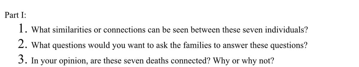 Part I:
1. What similarities or connections can be seen between these seven individuals?
2. What questions would you want to ask the families to answer these questions?
3. In your opinion, are these seven deaths connected? Why or why not?