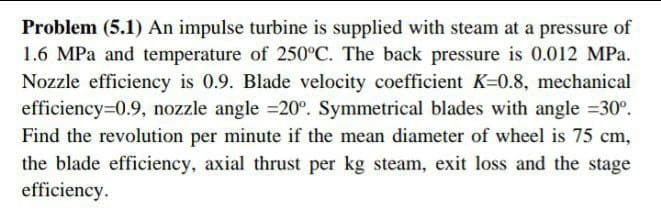 Problem (5.1) An impulse turbine is supplied with steam at a pressure of
1.6 MPa and temperature of 250°C. The back pressure is 0.012 MPa.
Nozzle efficiency is 0.9. Blade velocity coefficient K=0.8, mechanical
efficiency=0.9, nozzle angle =20°. Symmetrical blades with angle 30°.
Find the revolution per minute if the mean diameter of wheel is 75 cm,
the blade efficiency, axial thrust per kg steam, exit loss and the stage
efficiency.
