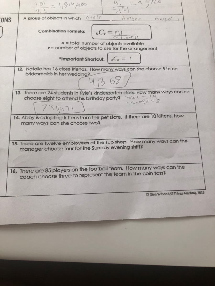CONS
A group of objects in which order
doegnt
Matter
„Cr=
Combination Formula:
n = total number of objects available
r= number of objects to use for the arrangement
*Important Shortcut:
„Cn = 1
12. Natalie has 16 close friends. How many ways can she choose 5 to be
bridesmaids in her wedding?
43 677
13. There are 24 students in Kyle's kindergarten class. How many ways can he
choose eight to attend his birthday party?
Tolal - 29
tochoose =3
735471
14. Abby is adopting kittens from the pet store. If there are 18 kittens, how
many ways can she choose two?
15. There are twelve employees at the sub shop. How many ways can the
manager choose four for the Sunday evening shift?
16. There are 85 players on the football team. How many ways can the
coach choose three to represent the team in the coin toss?
O Gina Wilson (All Things Algebra), 2016
