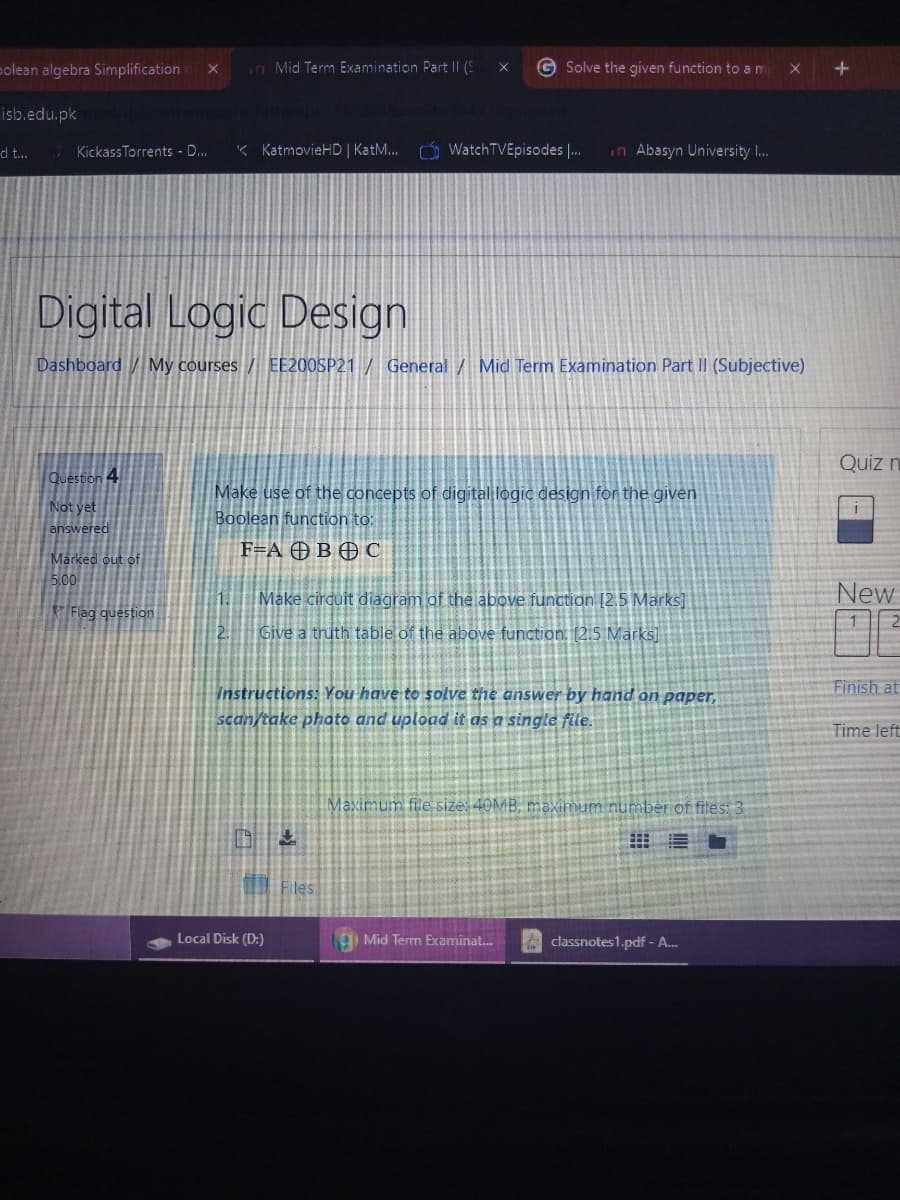 polean algebra Simplification
n Mid Term Examination Part || (S
G Solve the given function to a m
isb.edu.pk
7 Kickass Torrents - D.
« KatmovieHD | KatM...
Ó WatchTVEpisodes |.
in Abasyn University I.
d t.
Digital Logic Design
Dashboard My courses / EE200SP21 / General / Mid Term Examination Part II (Subjective)
Quiz n
Question 4
Make use of the concepts of digital logic design for the given
Boolean function to:
F=A OB O C
Not yet
answered
Marked out of
5.00
1.
Make cirduit diagram of the above function [2,5 Marks]
New
Flag question
2.
Give a truth table of the above function. [2.5 Marks]
Finish at
Instructions: You have to solve the answer by hand on paper,
scan/take photo and upload it as a single file.
Time left
Maximum fle sizes 40MB, maximum number of files: 3
Fles
Local Disk (D:)
g Mid Term Examinat.
A classnotes1.pdf - A.
