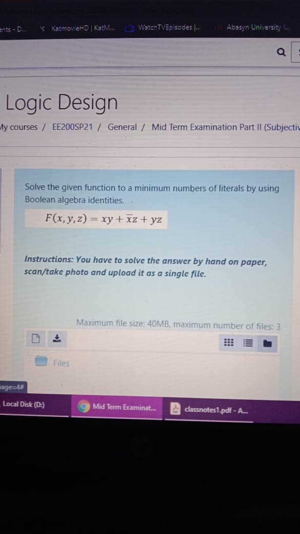 ents - D.
* KatmovieHD KatM. WatchTVEpisodes |.
Abasyn University ..
Q
Logic Design
My courses/ EE200SP21 / General / Mid Term Examination Part II (Subjectiv
Solve the given function to a minimum numbers of literals by using
Boolean algebra identities.
F(x, y, z)
= xy + xz + yz
Instructions: You have to solve the answer by hand on paper,
scan/take photo and upload it as a single file.
Maximum file size: 40MB, maximum number of files: 3
Files
mage=4#
Local Disk (D:)
Mid Term Examinat.
A classnotes1.pdf - A.
