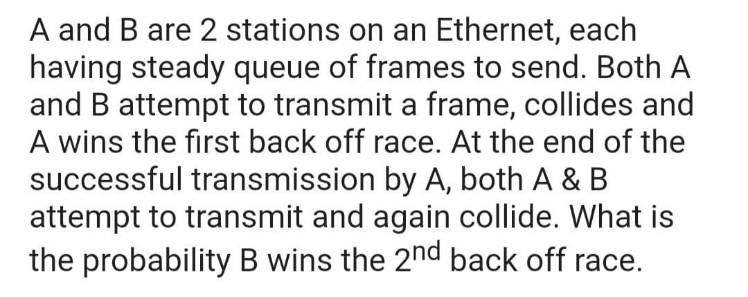 A and B are 2 stations on an Ethernet, each
having steady queue of frames to send. Both A
and B attempt to transmit a frame, collides and
A wins the first back off race. At the end of the
successful transmission by A, both A & B
attempt to transmit and again collide. What is
the probability B wins the 2nd back off race.
