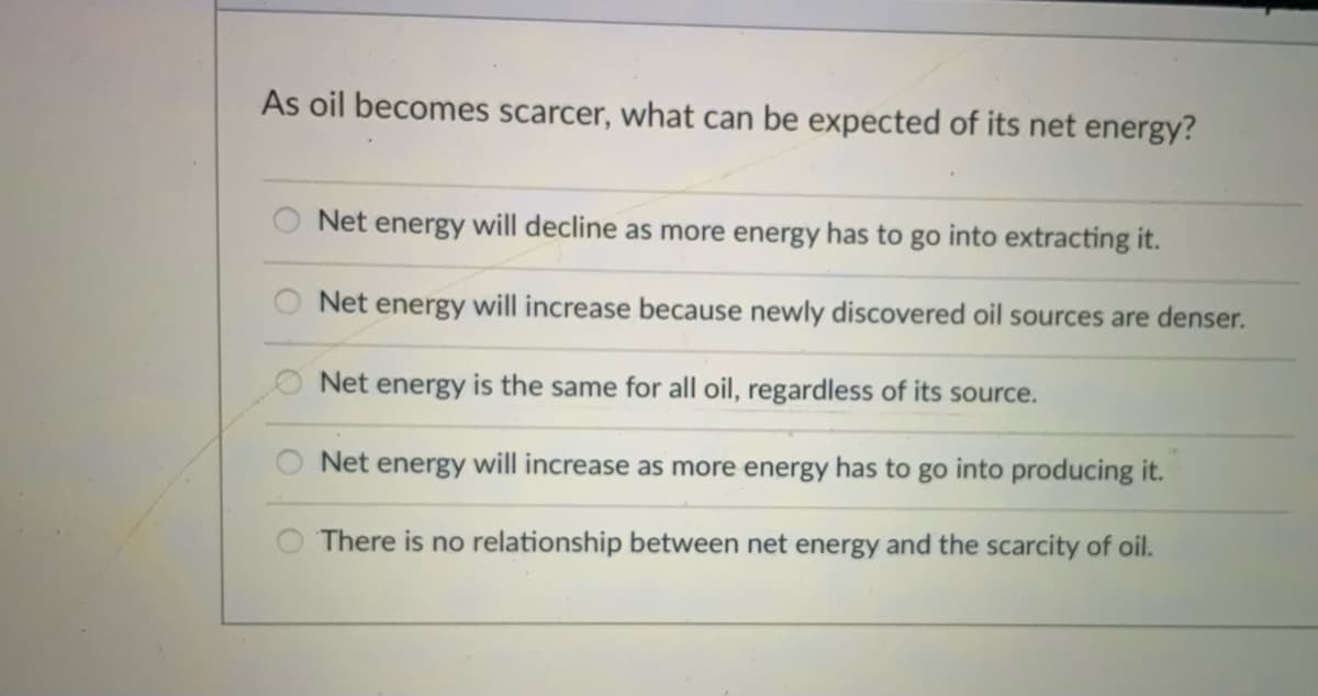 As oil becomes scarcer, what can be expected of its net energy?
Net energy will decline as more energy has to go into extracting it.
Net energy will increase because newly discovered oil sources are denser.
O Net energy is the same for all oil, regardless of its source.
Net energy will increase as more energy has to go into producing it.
There is no relationship between net energy and the scarcity of oil.
