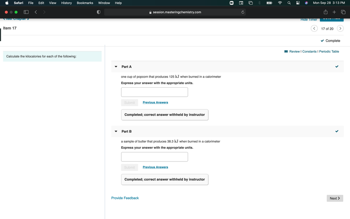 Safari
File
Edit
View
History
Bookmarks
Window
Help
Mon Sep 28 3:13 PM
session.masteringchemistry.com
Test Chapter S
Hide Timer
Item 17
17 of 20
v Complete
I Review I Constants I Periodic Table
Calculate the kilocalories for each of the following:
Part A
one cup of popcorn that produces 125 kJ when burned in a calorimeter
Express your answer with the appropriate units.
Submit
Previous Answers
Completed; correct answer withheld by instructor
Part B
a sample of butter that produces 38.3 kJ when burned in a calorimeter
Express your answer with the appropriate units.
Submit
Previous Answers
Completed; correct answer withheld by instructor
Provide Feedback
Next >
00
