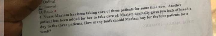 Ordinal
Interval
D. Ratio
4. Nurse Mariam has been taking care of three patients for some time now. Another
patient has been added for her to take care of. Mariam normally gives two loafs of bread a
day to the three patients. How many loafs should Mariam buy for the four patients for a
week?
