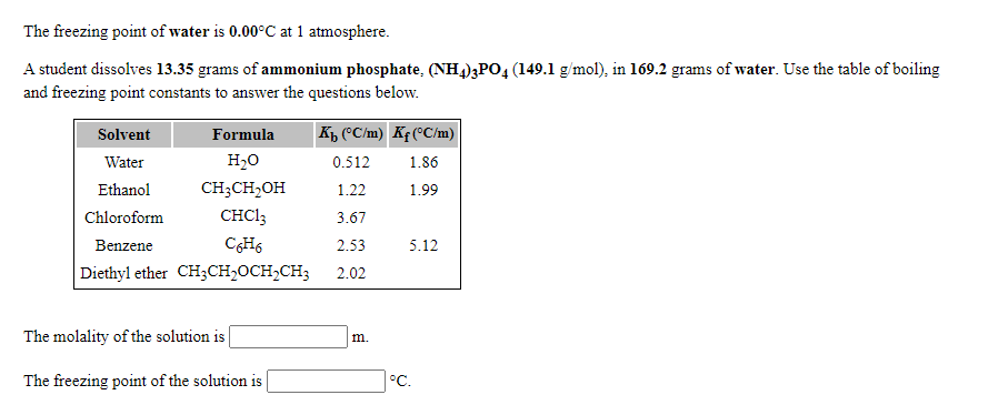 The freezing point of water is 0.00°C at 1 atmosphere.
A student dissolves 13.35 grams of ammonium phosphate, (NH4)3PO4 (149.1 g/mol), in 169.2 grams of water. Use the table of boiling
and freezing point constants to answer the questions below.
Solvent
Formula
Kp (°C/m) Kf(°C/m)
Water
H20
0.512
1.86
Ethanol
CH;CH,OH
1.22
1.99
Chloroform
CHCI3
3.67
Benzene
CH6
2.53
5.12
Diethyl ether CH;CH,OCH,CH3
2.02
The molality of the solution is
m.
The freezing point of the solution is
°C.
