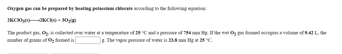 Oxygen gas can be prepared by heating potassium chlorate according to the following equation:
2KCI03(s)2KCI(s) + 302(g)
The product gas, O2, is collected over water at a temperature of 25 °C and a pressure of 754 mm Hg. If the wet O2 gas formed occupies a volume of 9.42 L, the
number of grams of O2 formed is
g. The vapor pressure of water is 23.8 mm Hg at 25 °C.
