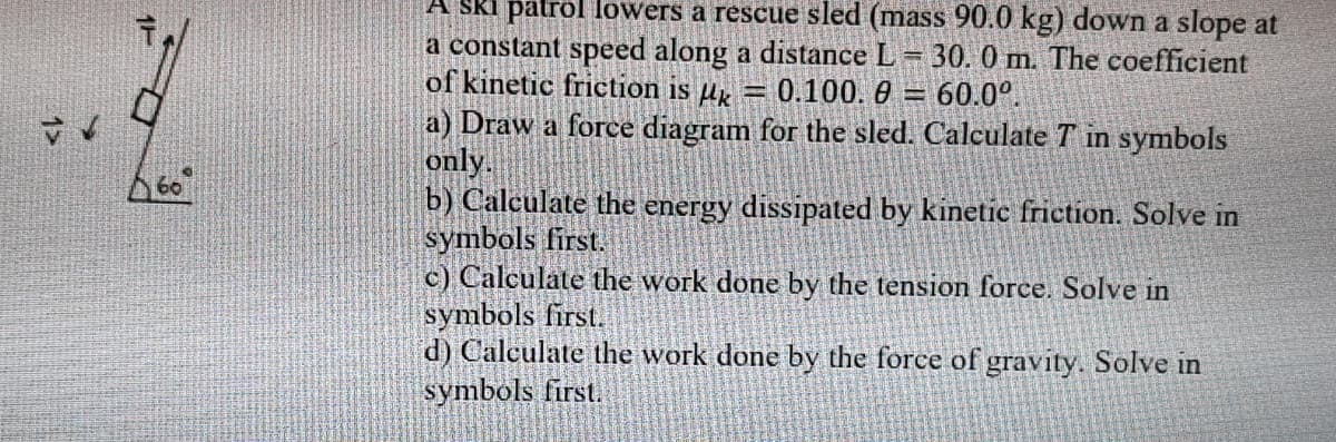 A SkI palrol lowers a rescue sled (mass 90.0 kg) down a slope at
a constant speed along a distance L
of kinetic friction is µk
30. 0 m. The coefficient
0.100. 0 =
60.0°.
a) Draw a force diagram for the sled. Calculate T in symbols
only.
b) Calculate the energy dissipated by kinetic friction. Solve in
symbols first.
c) Calculate the work done by the tension force. Solve in
symbols first.
d) Calculate the work done by the force of gravity. Solve in
symbols first.
