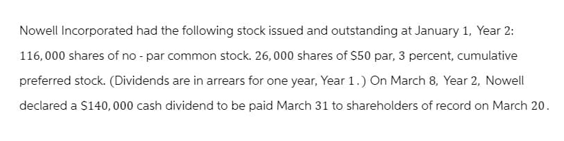 Nowell Incorporated had the following stock issued and outstanding at January 1, Year 2:
116,000 shares of no - par common stock. 26,000 shares of $50 par, 3 percent, cumulative
preferred stock. (Dividends are in arrears for one year, Year 1.) On March 8, Year 2, Nowell
declared a $140,000 cash dividend to be paid March 31 to shareholders of record on March 20.