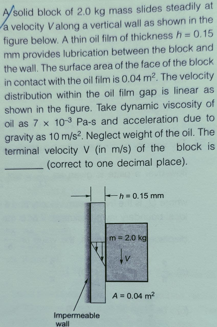 A/solid block of 2.0 kg mass slides steadily at
a velocity Valong a vertical wall as shown in the
figure below. A thin oil film of thickness h = 0.15
mm provides lubrication between the block and
the wall. The surface area of the face of the block
in contact with the oil film is 0.04 m2. The velocity
distribution within the oil film gap is linear as
shown in the figure. Take dynamic viscosity of
oil as 7 x 10-3 Pa-s and acceleration due to
gravity as 10 m/s². Neglect weight of the oil. The
terminal velocity V (in m/s) of the block is
(correct to one decimal place).
-h3D0.15 mm
m = 2.0 kg
A = 0.04 m2
Impermeable
wall
