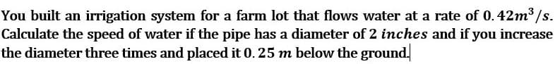 You built an irrigation system for a farm lot that flows water at a rate of 0.42m3 /s.
Calculate the speed of water if the pipe has a diameter of 2 inches and if you increase
the diameter three times and placed it 0. 25 m below the ground.
