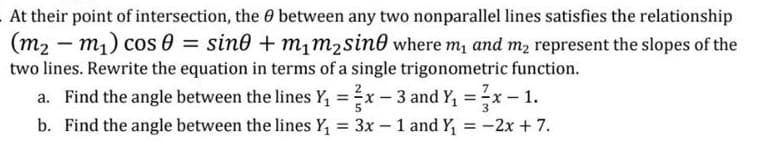 At their point of intersection, the 0 between any two nonparallel lines satisfies the relationship
(m2 – m1) cos 0 = sin0 + m,m2sin0 where m, and m2 represent the slopes of the
-
two lines. Rewrite the equation in terms of a single trigonometric function.
a. Find the angle between the lines Y, =x – 3 and Y, =x- 1.
%3D
b. Find the angle between the lines Y, = 3x -1 and Y, = -2x + 7.
