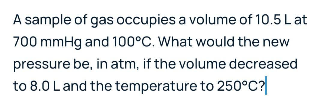 A sample of gas occupies a volume of 10.5Lat
700 mmHg and 100°C. What would the new
pressure be, in atm, if the volume decreased
to 8.0 L and the temperature to 250°C?
