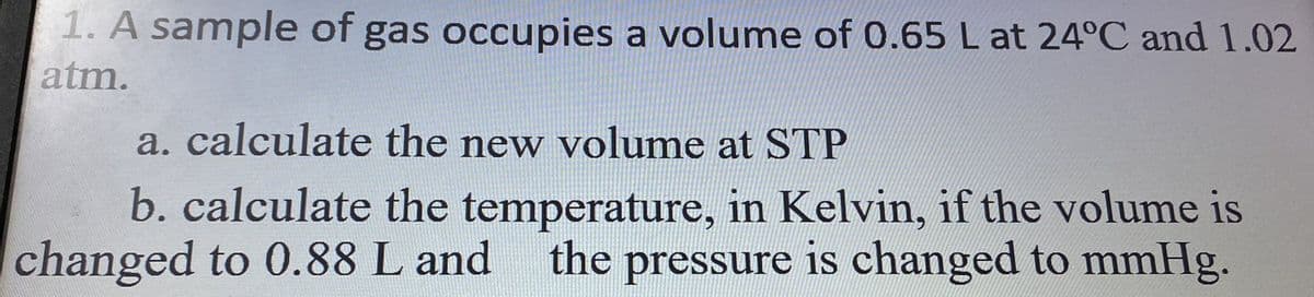 1. A sample of gas occupies a volume of 0.65 L at 24°C and 1.02
atm.
a. calculate the new volume at STP
b. calculate the temperature, in Kelvin, if the volume is
changed to 0.88 L and the pressure is changed to mmHg.
