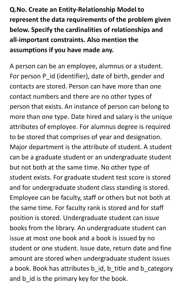 Q.No. Create an Entity-Relationship Model to
represent the data requirements of the problem given
below. Specify the cardinalities of relationships and
all-important constraints. Also mention the
assumptions if you have made any.
A person can be an employee, alumnus or a student.
For person P_id (identifier), date of birth, gender and
contacts are stored. Person can have more than one
contact numbers and there are no other types of
person that exists. An instance of person can belong to
more than one type. Date hired and salary is the unique
attributes of employee. For alumnus degree is required
to be stored that comprises of year and designation.
Major department is the attribute of student. A student
can be a graduate student or an undergraduate student
but not both at the same time. No other type of
student exists. For graduate student test score is stored
and for undergraduate student class standing is stored.
Employee can be faculty, staff or others but not both at
the same time. For faculty rank is stored and for staff
position is stored. Undergraduate student can issue
books from the library. An undergraduate student can
issue at most one book and a book is issued by no
student or one student. Issue date, return date and fine
amount are stored when undergraduate student issues
a book. Book has attributes b_id, b_title and b_category
and b_id is the primary key for the book.
