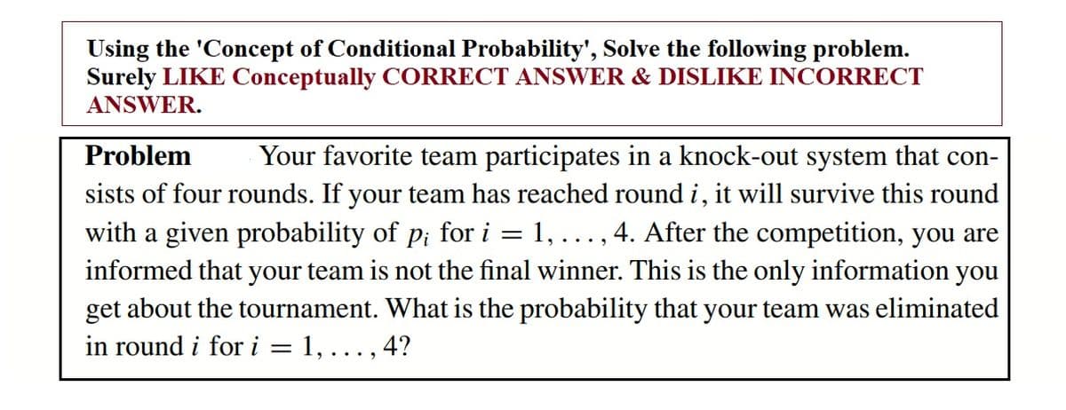 Using the 'Concept of Conditional Probability', Solve the following problem.
Surely LIKE Conceptually CORRECT ANSWER & DISLIKE INCORRECT
ANSWER.
Problem
Your favorite team participates in a knock-out system that con-
sists of four rounds. If your team has reached round i, it will survive this round
with a given probability of p; for i
informed that your team is not the final winner. This is the only information you
get about the tournament. What is the probability that your team was eliminated
1,
...., 4. After the competition, you are
in round i for i
1,..., 4?
