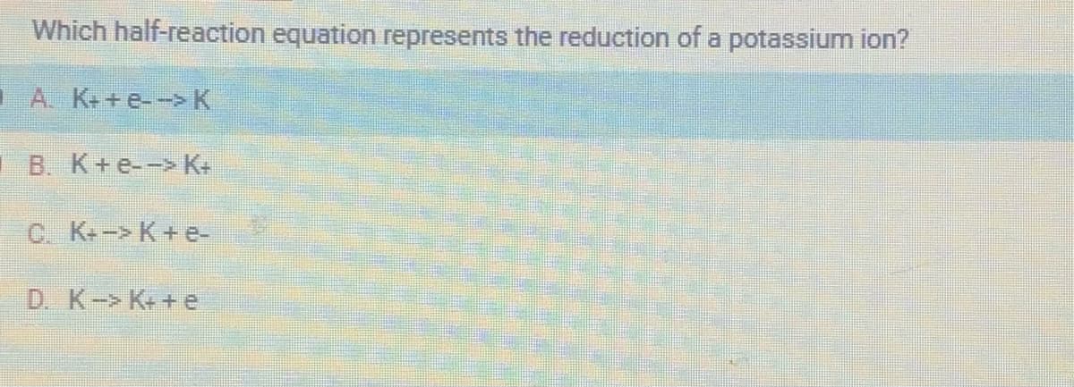 Which half-reaction equation represents the reduction of a potassium ion?
A. K++e--> K
B. K+e--> K+
C. K+-> K+e-
D. K-> K++e