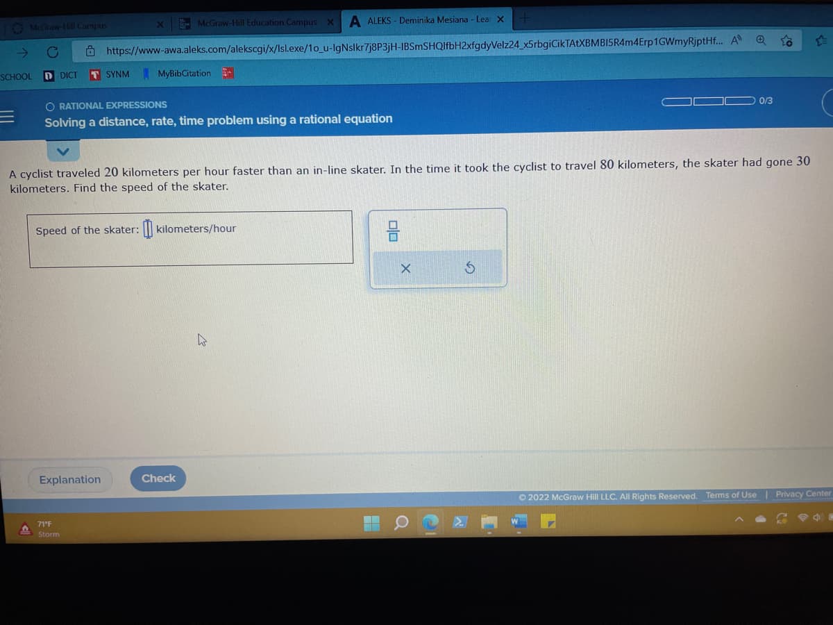 McGraw-Hill
C
McGraw-Hill Education Campus X A ALEKS- Deminika Mesiana - Lear X
https://www-awa.aleks.com/alekscgi/x/Isl.exe/1o_u-IgNslkr7j8P3jH-IBSmSHQlfbH2xfgdyVelz24_x5rbgiCikTAtXBMBI15R4m4Erp1GWmyRjptHf... A
Campus
SCHOOL DDICT T SYNM
ORATIONAL EXPRESSIONS
Solving a distance, rate, time problem using a rational equation
Speed of the skater:
Explanation
71°F
Storm
MyBibCitation
A cyclist traveled 20 kilometers per hour faster than an in-line skater. In the time it took the cyclist to travel 80 kilometers, the skater had gone 30
kilometers. Find the speed of the skater.
kilometers/hour
Check
W
00
0/3
X
Ⓒ2022 McGraw Hill LLC. All Rights Reserved. Terms of Use | Privacy Center
0