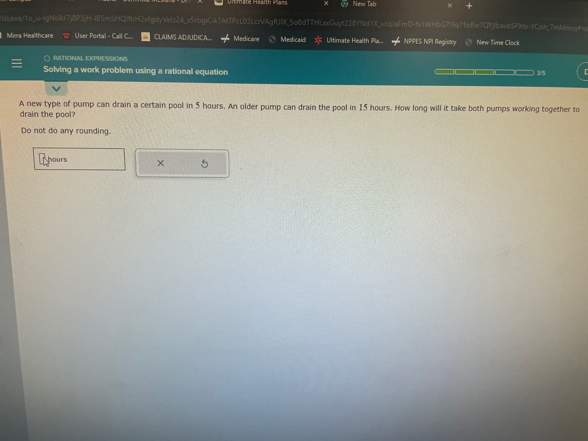 Mirra Healthcare
=
Isl.exe/10_u-IgNslkr7j8P3jH-IBSmSHQIfbH2xfgdyVelz24_x5rbgiCikTAtTPcL03LcrVAgRJIX_508dTTHLxxGuyt238YNd1X_vcqJaFm
CLAIMS ADJUDICA...
User Portal - Call C...
Ultimate Health Plans
O RATIONAL EXPRESSIONS
Solving a work problem using a rational equation
hours
X
X
Medicare
New Tab
Medicaid Ultimate Health Pla...
X +
D-fs1WHbG719q?10Bw7QYjlbavbSPXtx-YCjsh_7mMmrq#ite
NPPES NPI Registry New Time Clock
A new type of pump can drain a certain pool in 5 hours. An older pump can drain the pool in 15 hours. How long will it take both pumps working together to
drain the pool?
Do not do any rounding.
03/5