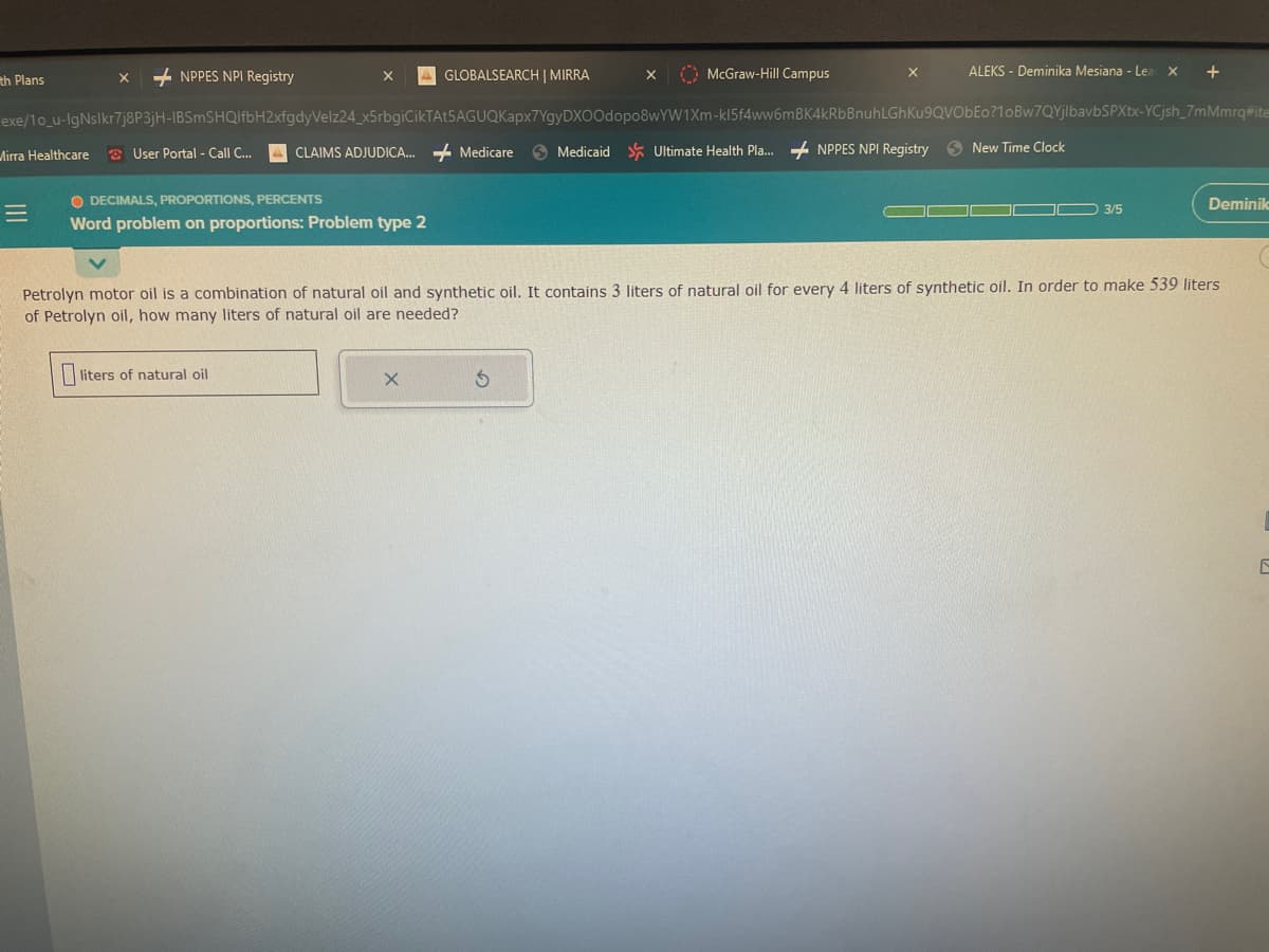 th Plans
Mirra Healthcare
X
=
NPPES NPI Registry
exe/10_u-IgNslkr7j8P3jH-IBSmSHQlfbH2xfgdyVelz24_x5rbgiCikTAt5AGUQKapx7YgyDXOOdopo8wYW1Xm-kl5f4ww6mBK4kRbBnuh
User Portal - Call C...
AGLOBALSEARCH | MIRRA
O DECIMALS, PROPORTIONS, PERCENTS
Word problem on proportions: Problem type 2
liters of natural oil
X
McGraw-Hill Campus
X
X
ALEKS - Deminika Mesiana - Lear X
CLAIMS ADJUDICA... Medicare Medicaid Ultimate Health Pla... NPPES NPI Registry New Time Clock
LGhKu9QVObEo?1oBw7QYjlbavbSPXtx-YCjsh_7mMmrq#ite
+
3/5
Petrolyn motor oil is a combination of natural oil and synthetic oil. It contains 3 liters of natural oil for every 4 liters of synthetic oil. In order to make 539 liters
of Petrolyn oil, how many liters of natural oil are needed?
Deminik