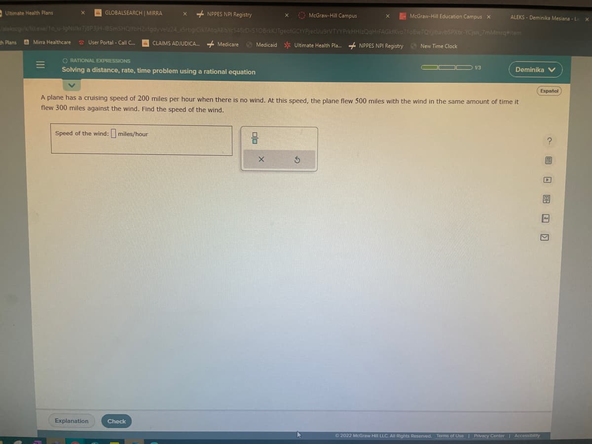Ultimate Health Plans
ch Plans Mirra Healthcare
X AGLOBALSEARCH | MIRRA
=
User Portal - Call C...
/alekscgi/x/1sl.exe/1o_u-IgNslkr7j8P3jH-IBSmSHQIfbH2xfgdyVelz24_x5rbgiCikTAtqABbYc548rD-S10BrkKJTgeofGCtYPjecUu9rVTYYPrkHHIzQqHrFAGkfKvo?10Bw7QyjlbavbSPXtx-YCjsh_7mMmrq#item
Medicaid Ultimate Health Pla.... NPPES NPI Registry New Time Clock
+NPPES NPI Registry
Speed of the wind: miles/hour
ORATIONAL EXPRESSIONS
Solving a distance, rate, time problem using a rational equation
Explanation
CLAIMS ADJUDICA...
Check
Medicare
McGraw-Hill Campus
X
McGraw-Hill Education Campus X
A plane has a cruising speed of 200 miles per hour when there is no wind. At this speed, the plane flew 500 miles with the wind in the same amount of time it
flew 300 miles against the wind. Find the speed of the wind.
S
ALEKS - Deminika Mesiana - Le
DO 1/3
Deminika V
Ⓒ2022 McGraw Hill LLC. All Rights Reserved. Terms of Use | Privacy Center | Accessibility
Español
? 圖 □图 □ □
S
As
X