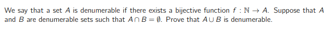 We say that a set A is denumerable if there exists a bijective function f : N→ A. Suppose that A
and B are denumerable sets such that An B = 0). Prove that AUB is denumerable.