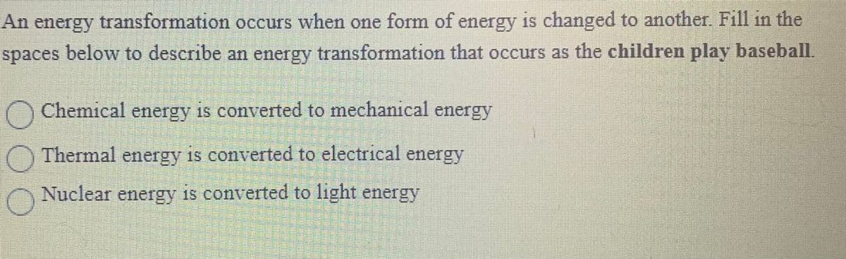 An energy transformation occurs when one form of energy is changed to another. Fill in the
spaces below to describe an energy
transformation that occurs as the children
play baseball.
O
O Chemical energy is converted to mechanical energy
Thermal energy is converted to electrical energy
Nuclear energy
is converted to
P
FREE PRISONE
Presen
Me
DET FORE
FUROPEA
Parame
P
FREE
FOSFUF
P
FISHE
S
Sup
D
light energy
Ensall
E
Sonnena
Campus
P