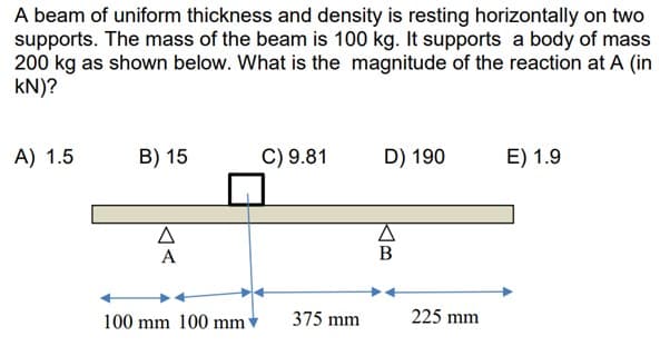 A beam of uniform thickness and density is resting horizontally on two
supports. The mass of the beam is 100 kg. It supports a body of mass
200 kg as shown below. What is the magnitude of the reaction at A (in
KN)?
A) 1.5
B) 15
A
A
100 mm 100 mm
C) 9.81
375 mm
D) 190
A
B
225 mm
E) 1.9