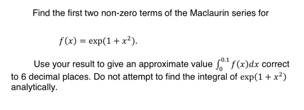 Find the first two non-zero terms of the Maclaurin series for
f(x) = exp(1+x²).
0.1
Use your result to give an approximate value f0¹ f(x) dx correct
to 6 decimal places. Do not attempt to find the integral of exp(1 + x²)
analytically.