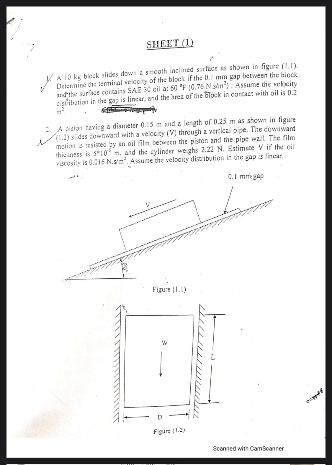 SHEET (1)
A 10 kg block slides down a smooth inclined surface as shown in figure (1.1).
Determine the terminal velocity of the block if the 0.1 mm gap between the block
and the surface contains SAE 30 oil at 60 °F (0.76 N.s/m“) . Assume the velocity
distribution in the gap is linear, and the area of the block in contact with oil is 0.2
m*.
2. A piston having a diameter 0.15 m and a length of 0.25 m as shown in figure
(1.2) slides downward with a velocity (V) through a vertical pipe. The downward
motion is resisted by an oil film between the piston and the pipe wall. The film
thickness is 5*10³ m, and the cylinder weighs 2.22 N. Estimate V if the oil
viscosity is 0.016 N.s/m². Assume the velocity distribution in the gap is linear.
is
0.1 mm gap
V
Figure (1.1)
W
Figure (1.2)
Scanned with CamScanner
