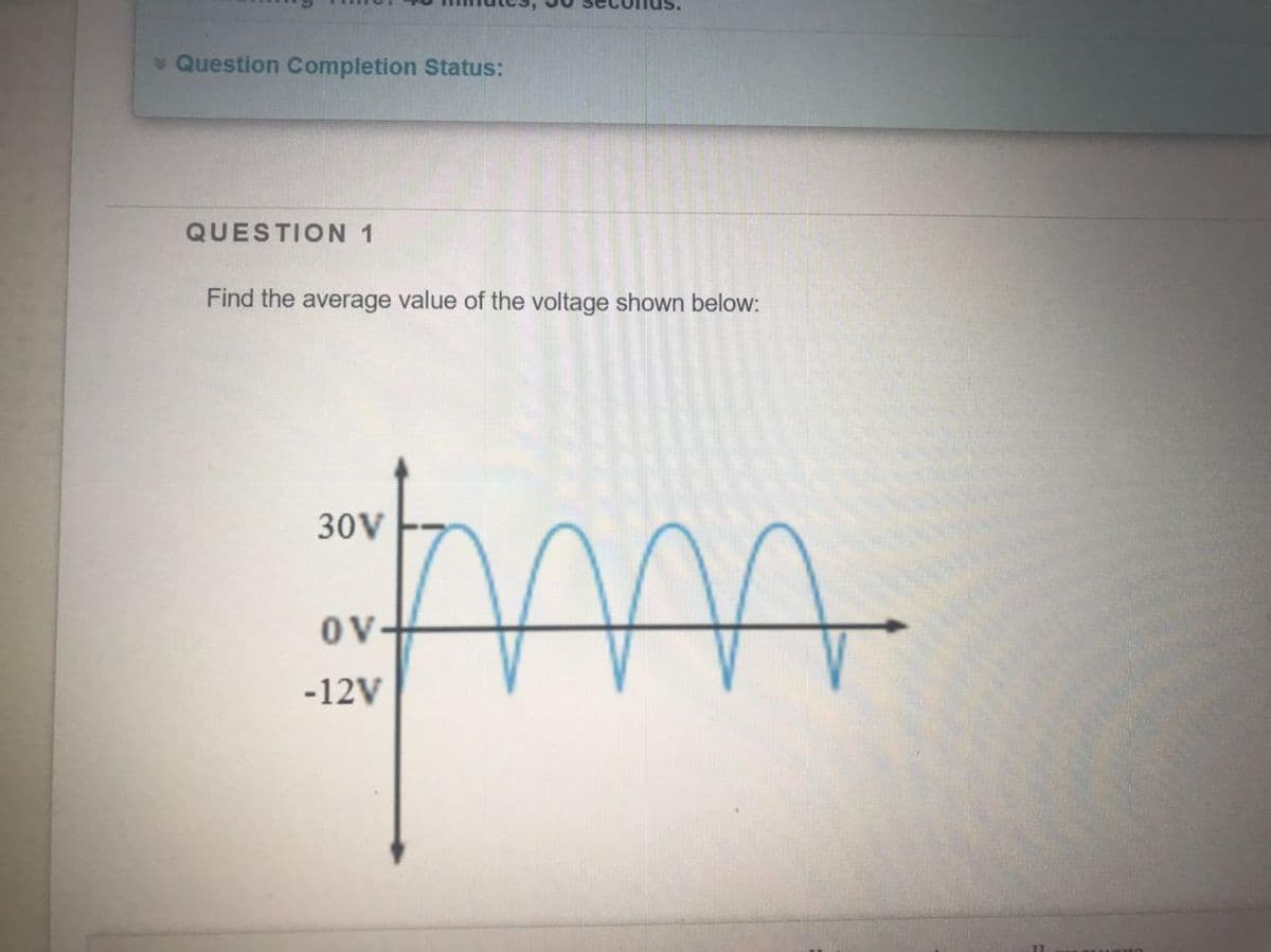 * Question Completion Status:
QUESTION 1
Find the average value of the voltage shown below:
30V
OV-
-12V
