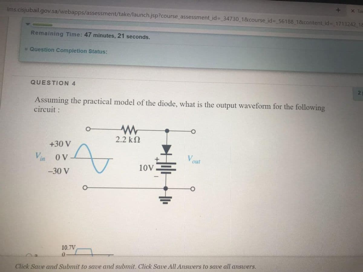 X Tal
Ims.cisjubail.gov.sa/webapps/assessment/take/launch.jsp?course_assessment id%3D 34730 1&course_id%3 56188 1&content id- 1713242 18
Remaining Time: 47 minutes, 21 seconds.
* Question Completion Status:
QUESTION 4
2.
Assuming the practical model of the diode, what is the output waveform for the following
circuit :
2.2 k2
+30 V
Vout
10VE
Vin oV
-30 V
10.7V
Click Save and Submit to save and submit. Click Save All Answers to save all answers.
