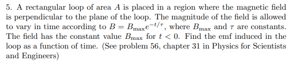 5. A rectangular loop of area A is placed in a region where the magnetic field
is perpendicular to the plane of the loop. The magnitude of the field is allowed
to vary in time according to B = Bmaxe=t/r, where Bmax and t are constants.
The field has the constant value Bmax for t < 0. Find the emf induced in the
loop as a function of time. (See problem 56, chapter 31 in Physics for Scientists
and Engineers)
