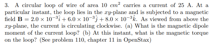 3. A circular loop of wire of area 10 cm² carries a current of 25 A. At a
particular instant, the loop lies in the xy-plane and is subjected to a magnetic
field B = 2.0 × 10¬³i + 6.0 x 10-3; + 8.0 × 10¬³k. As viewed from above the
xy-plane, the current is circulating clockwise. (a) What is the magnetic dipole
moment of the current loop? (b) At this instant, what is the magnetic torque
on the loop? (See problem 110, chapter 11 in OpenStax)
