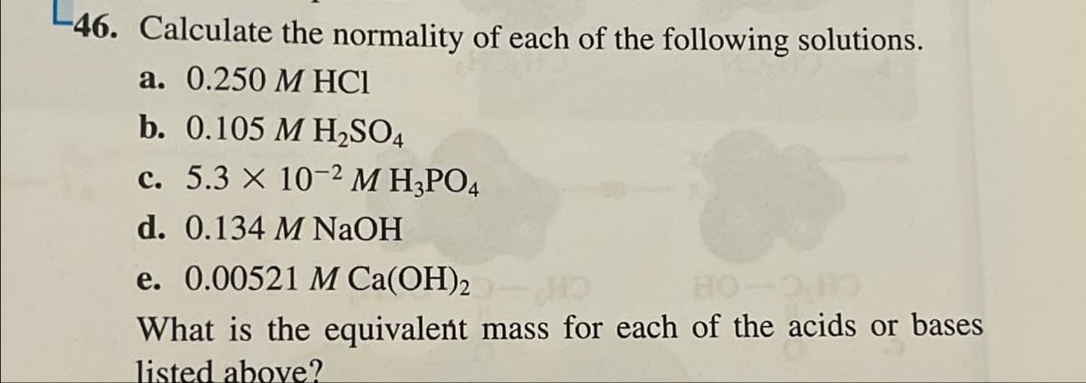 46. Calculate the normality of each of the following solutions.
a. 0.250 M HC1
b. 0.105 M H₂SO4
c. 5.3 x 10-2 M H₂PO4
d. 0.134 M NaOH
e. 0.00521 M Ca(OH)2 HO
What is the equivalent mass for each of the acids or bases
listed above?