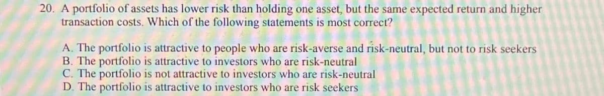 20. A portfolio of assets has lower risk than holding one asset, but the same expected return and higher
transaction costs. Which of the following statements is most correct?
A. The portfolio is attractive to people who are risk-averse and risk-neutral, but not to risk seekers
B. The portfolio is attractive to investors who are risk-neutral
C. The portfolio is not attractive to investors who are risk-neutral
D. The portfolio is attractive to investors who are risk seekers