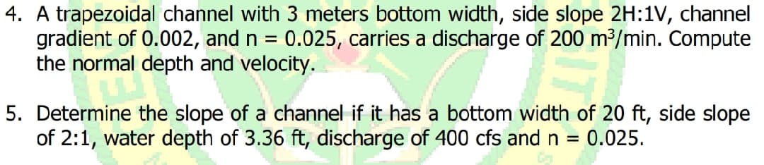 4. A trapezoidal channel with 3 meters bottom width, side slope 2H:1V, channel
gradient of 0.002, and n = 0.025, carries a discharge of 200 m2/min. Compute
the normal depth and velocity.
5. Determine the slope of a channel if it has a bottom width of 20 ft, side slope
of 2:1, water depth of 3.36 ft, discharge of 400 cfs and n
0.025.
