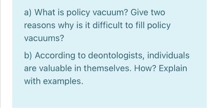 a) What is policy vacuum? Give two
reasons why is it difficult to fill policy
vacuums?
b) According to deontologists, individuals
are valuable in themselves. How? Explain
with examples.
