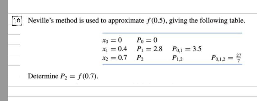 |10 Neville's method is used to approximate f (0.5), giving the following table.
xo = 0
Po = 0
x1 = 0.4
P1 = 2.8
Po.1 = 3.5
P12
%3D
%3D
Po,1,2 = 4
X2 = 0.7
P2
Determine P2 = f(0.7).
%3D
