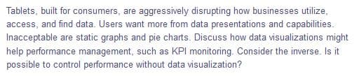 Tablets, built for consumers, are aggressively disrupting how businesses utilize,
access, and find data. Users want more from data presentations and capabilities.
Inacceptable are static graphs and pie charts. Discuss how data visualizations might
help performance management, such as KPI monitoring. Consider the inverse. Is it
possible to control performance without data visualization?
