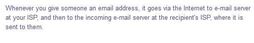 Whenever you give someone an email address, it goes via the Internet to e-mail server
at your ISP, and then to the incoming e-mail server at the recipient's ISP, where it is
sent to them.
