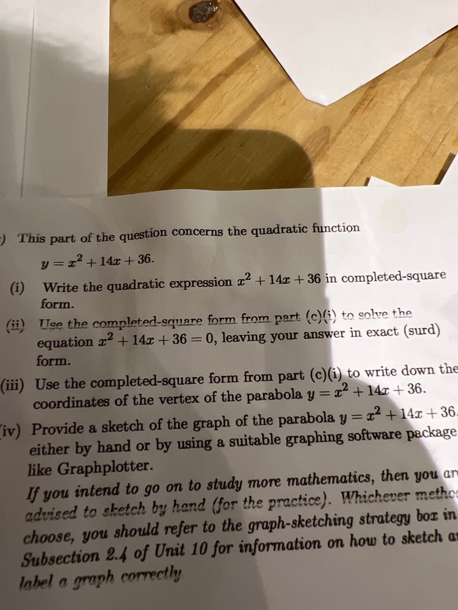 ) This part of the question concerns the quadratic function
y =x+14x + 36.
(i)
Write the quadratic expression x2 +14x +36 in completed-square
form.
(ii) Use the completed-square form from part (c)(i) to solve the
equation r + 14x +36 = 0, leaving your answer in exact (surd)
form.
(iii) Use the completed-square form from part (c)(i) to write down the
coordinates of the vertex of the parabola y = x2 +14x+ 36.
iv) Provide a sketch of the graph of the parabola y = x+ 14x + 36-
either by hand or by using a suitable graphing software package
like Graphplotter.
If you intend to go on to study more mathematics, then you ar
advised to sketch by hand (for the practice). Whichever methce
choose, you should refer to the graph-sketching strategy box in
Subsection 2.4 of Unit 10 for information on how to sketch an
label a graph correctly
