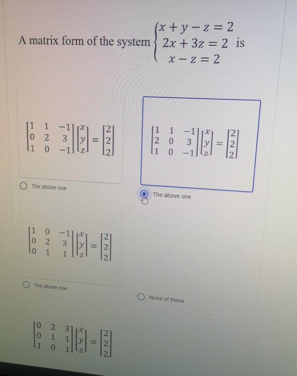 (x+y=z=2
A matrix form of the system 2x + 3z = 2 is
X=Z=2
1
[1 1
20
3
0 2
1 0
1 0
-1
The above one
None of these
The above one
1
0 2 3
LO 1 1
The above one
0
0
1
0 -11
2 3
1 1
0
1-11
=
222
ihm
=