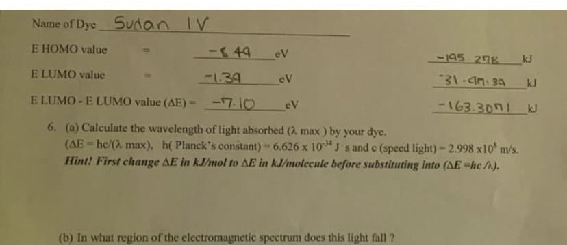 Name of Dye Sudan IV
E HOMO value
-849
eV
-195 278
kJ
E LUMO value
-1.39
eV
31.4n 34
kJ
E LUMO - E LUMO value (AE)= -7.10
eV
-163.3071 kJ
6. (a) Calculate the wavelength of light absorbed (2. max ) by your dye.
(AE = hc/(2 max), h( Planck's constant) = 6.626 x 10 J s and c (speed light) - 2.998 x10 m/s.
Hint! First change AE in kJ/mol to AE in kJ/molecule before substituting into (AE =hc/A).
%3D
%3!
(b) In what region of the electromagnetic spectrum does this light fall ?
