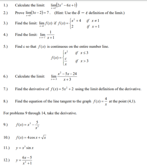 Calculate the limit: lim(2x – 6x +1)
Prove lim(3x – 2)=7. (Hint: Use the & – e definition of the limit.)
1.)
2.)
fx² +4 if x+1
[2
3.)
Find the limit: lim fS(x) if f(x) =
if x=1
4.)
Find the limit: lim
x+1
5.)
Find e so that f(x) is continuous on the entire number line.
(x² j xs3
S(x) ={c
if x>3
x² - 5x – 24
lim
6.)
Calculate the limit:
x+3
7.)
Find the derivative of S(x) = 5x² + 2 using the limit definition of the derivative.
8.)
Find the equation of the line tangent to the graph f(x) =" at the point (4,1).
For problems 9 through 14, take the derivative.
9.) s(1) =x² -
10.)
S(x) = 4 cos x + Vx
1.) у-х'sinx
12.)
бх -5
y =
x' +1
