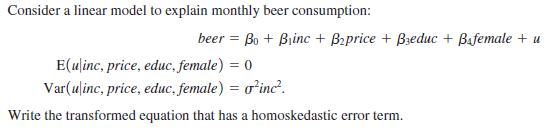 Consider a linear model to explain monthly beer consumption:
beer = Bo + Biinc + Bzprice + Bzeduc + Bafemale + u
E(ulinc, price, educ, female) = 0
Var(ulinc, price, educ, female) = o²inc².
Write the transformed equation that has a homoskedastic error term.
