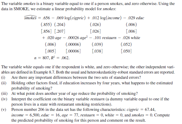 The variable smokes is a binary variable equal to one if a person smokes, and zero otherwise. Using the
data in SMOKE, we estimate a linear probability model for smokes:
smokes = .656 – .069 log(cigpric) + .012 log(income) – .029 educ
(.855) (.204)
(.026)
(.006)
[.856] [.207]
[.026]
+ .020 age – .00026 age? – .101 restaurn – .026 white
[.006]
(.006)
(.00006)
(.039)
(.052)
[.005]
[.00006]
[.038]
[.050]
n = 807, R² = .062.
The variable white equals one if the respondent is white, and zero otherwise; the other independent vari-
ables are defined in Example 8.7. Both the usual and heteroskedasticity-robust standard errors are reported.
(i) Are there any important differences between the two sets of standard errors?
(ii) Holding other factors fixed, if education increases by four years, what happens to the estimated
probability of smoking?
(iii) At what point does another year of age reduce the probability of smoking?
(iv) Interpret the coefficient on the binary variable restaurn (a dummy variable equal to one if the
person lives in a state with restaurant smoking restrictions).
(v) Person number 206 in the data set has the following characteristics: cigpric = 67.44,
income = 6,500, educ = 16, age = 77, restaurn = 0, white = 0, and smokes = 0. Compute
the predicted probability of smoking for this person and comment on the result.
