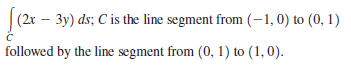 (2x – 3y) ds; C is the line segment from (-1, 0) to (0, 1)
followed by the line segment from (0, 1) to (1, 0).
