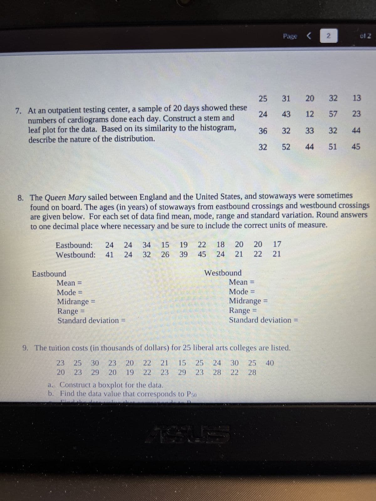 7. At an outpatient testing center, a sample of 20 days showed these
numbers of cardiograms done each day. Construct a stem and
leaf plot for the data. Based on its similarity to the histogram,
describe the nature of the distribution.
Eastbound: 24 24 34
19
Westbound: 41 24 32 26 39
Eastbound
Mean =
Mode =
Midrange
Range
Standard deviation
22 45
a. Construct a boxplot for the data.
b. Find the data value that corresponds to Pso
Westbound
25
24
8. The Queen Mary sailed between England and the United States, and stowaways were sometimes
found on board. The ages (in years) of stowaways from eastbound crossings and westbound crossings
are given below. For each set of data find mean, mode, range and standard variation. Round answers
to one decimal place where necessary and be sure to include the correct units of measure.
Mean
Mode =
36
32
18 20 20 17
21 22 21
30
Page <
31
43
Midrange
Range
Standard deviation =
9. The tuition costs (in thousands of dollars) for 25 liberal arts colleges are listed.
15 25
23
25 30 23 20 22 21
20 23 29 20 19
23
29
29 23 28
25 40
28
20 32
12
57
32 33 32
52 44 51 45
2
of 2
13
23
44